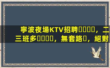 寧波夜場KTV招聘，二三班多，無套路，絕對靠譜多賺